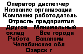 Оператор-диспетчер › Название организации ­ Компания-работодатель › Отрасль предприятия ­ Другое › Минимальный оклад ­ 1 - Все города Работа » Вакансии   . Челябинская обл.,Озерск г.